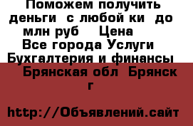 Поможем получить деньги, с любой ки, до 3 млн руб. › Цена ­ 15 - Все города Услуги » Бухгалтерия и финансы   . Брянская обл.,Брянск г.